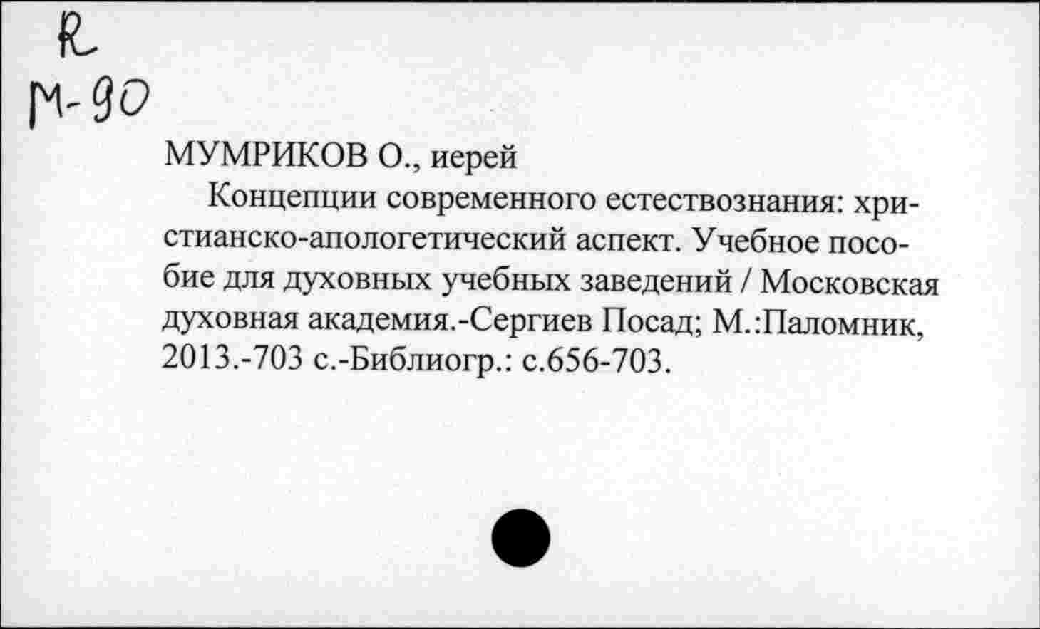 ﻿90
МУМРИКОВ О., иерей
Концепции современного естествознания: христианско-апологетический аспект. Учебное пособие для духовных учебных заведений / Московская духовная академия.-Сергиев Посад; М..'Паломник, 2013.-703 с.-Библиогр.: с.656-703.